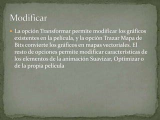  La opción Transformar permite modificar los gráficos
existentes en la película, y la opción Trazar Mapa de
Bits convierte los gráficos en mapas vectoriales. El
resto de opciones permite modificar características de
los elementos de la animación Suavizar, Optimizar o
de la propia película
 