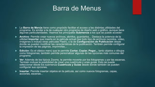 Barra de Menus
 La Barra de Menús tiene como propósito facilitar el acceso a las distintas utilidades del
programa. Es similar a la de cualquier otro programa de diseño web o gráfico, aunque tiene
algunas particularidades. Veamos los principales Submenús a los que se puede acceder:
 Archivo: Permite crear nuevos archivos, abrirlos, guardarlos... Destaca la potencia de la
utilidad Importar que inserta en la película actual casi todo tipo de archivos (sonidos, vídeo,
imágenes e incluso otras películas Flash), o la de Configuración de Publicación desde
donde se pueden modificar las características de la publicación. También permite configurar
la impresión de las páginas, imprimirlas...
 Edición: Es el clásico menú que te permite Cortar, Copiar, Pegar... tanto objetos o dibujos
como fotogramas; también permite personalizar algunas de las opciones más comunes del
programa.
 Ver: Además de los típicos Zooms, te permite moverte por los fotogramas y por las escenas.
También incluye la posibilidad de crear una cuadrícula y unas guías. Esto se puede
seleccionar desde los submenús Cuadrícula y Guías desde donde también se pueden
configurar sus opciones.
 Insertar: Permite insertar objetos en la película, así como nuevos fotogramas, capas,
acciones, escenas...
 
