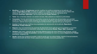  Modificar: La opción Transformar permite modificar los gráficos existentes en la película, y la
opción Trazar Mapa de Bits convierte los gráficos en mapas vectoriales (este tema se tratará más
adelante). El resto de opciones permite modificar características de los elementos de la
animación Suavizar, Optimizar o de la propia película (Capa, Escena ...).
 Texto: Sus contenidos afectan a la edición de texto. Más adelante se tratará en profundidad.
 Comandos: Permite administrar los Comandos (conjunto de sentencias almacenadas que permiten
emular lo que un usuario pueda introducir en el entorno de edición) que hayamos almacenado en nuestra
animación, obtener otros nuevos de la página de Macromedia o ejecutar los que ya tengamos.
 Control: Desde aquí se modifican las propiedades de reproducción de la película. Reproducir,
Rebobinar, Probar Película....
 Depurar: Aquí encontraremos las opciones de depuración de la película que te ayudarñan a encontrar
errores de progrmación en ActionScrit, entre ellos se encuentran Entrar, Pasar, Salir, Continuar...
 Ventana: Este menú, además de las opciones clásicas acerca de cómo distribuir las ventanas, incluye
accesos directos a todos los paneles y también la posibilidad de crear tus propios Espacios de Trabajo,
guardarlos, cargarlos, etc.
 Ayuda: Desde aquí podemos acceder a toda la ayuda que nos ofrece Adobe, desde el manual existente,
hasta el diccionario de Action Script, pasando por tutoriales, lecciones guiadas etc...
 
