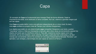 Capa
El concepto de Capa es fundamental para manejar Flash de forma eficiente. Dada la
importancia de estas, se le dedicará un tema completo. Aún así, veamos a grandes rasgos qué
son las capas.
Una Capa se puede definir como una película independiente de un único nivel. Es decir,
una capa contiene su propia Línea de Tiempo (con infinitos fotogramas).
Los objetos que estén en una determinada capa comparten fotograma y por tanto, pueden
"mezclarse" entre sí. Esto es interesante a menudo, pero otras veces es conveniente separar los
objetos de modo que no interfieran entre sí. Para ello, crearemos tantas capas como sea
necesario. El uso de múltiples capas además, da lugar a películas bien ordenadas y de fácil
manejo (es conveniente colocar los sonidos en una capa independiente llamada "Sonidos", por
ejemplo). Las ventajas y desventajas de usar capas se verá en el Tema 8.
 