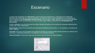 Escenario
La parte más importante es el Escenario, sobre el escenario dibujaremos y colocaremos los diferentes
elementos de la película que estemos realizando. El escenario tiene unas propiedades muy importantes, ya
que coinciden con las Propiedades del documento. Para acceder a ellas, hagamos clic con el botón derecho
sobre cualquier parte del escenario en la que no haya ningún objeto y después sobre Propiedades del
documento:
Añade metadatos a tus archivos para una mejor inclusión de estos en los motores de busqueda rellenando los
campos de Título y Descripción.
Dimensiones: Determinan el tamaño de la película. El tamaño mínimo es de 1 x 1 px (píxeles) y el máximo de
2880 x 2880 px.
Coincidir: Provocan que el tamaño de la película coincida con el botón seleccionado (tamaño por defecto de la
Impresora, Contenidos existentes o los elegidos como Predeterminados)
Color de Fondo: El color aquí seleccionado será el color de fondo de toda la película
 