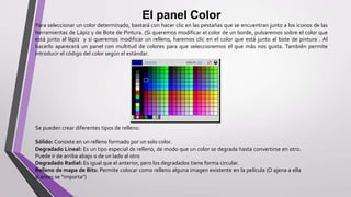 El panel Color
Para seleccionar un color determinado, bastará con hacer clic en las pestañas que se encuentran junto a los iconos de las
herramientas de Lápiz y de Bote de Pintura. (Si queremos modificar el color de un borde, pulsaremos sobre el color que
está junto al lápiz y si queremos modificar un relleno, haremos clic en el color que está junto al bote de pintura . Al
hacerlo aparecerá un panel con multitud de colores para que seleccionemos el que más nos gusta. También permite
introducir el código del color según el estándar.
Se pueden crear diferentes tipos de relleno:
Sólido: Consiste en un relleno formado por un solo color.
Degradado Lineal: Es un tipo especial de relleno, de modo que un color se degrada hasta convertirse en otro.
Puede ir de arriba abajo o de un lado al otro
Degradado Radial: Es igual que el anterior, pero los degradados tiene forma circular.
Relleno de mapa de Bits: Permite colocar como relleno alguna imagen existente en la película (O ajena a ella
si antes se "importa")
 