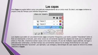 Las capas
Una Capa se puede definir como una película independiente de un único nivel. Es decir, una capa contiene su
propia Línea de Tiempo (con infinitos fotogramas).
Los objetos que estén en una determinada capa comparten fotograma y por tanto, pueden "mezclarse" entre sí.
Esto es interesante a menudo, pero otras veces es conveniente separar los objetos de modo que no interfieran
entre sí. Para ello, crearemos tantas capas como sea necesario. El uso de múltiples capas además, da lugar a
películas bien ordenadas y de fácil manejo (es conveniente colocar los el código ActionScript en una capa
independiente llamada "acciones", por ejemplo). Las ventajas y desventajas de usar capas se verá en la unidad
referente a Capas.
 