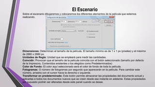 El Escenario
Sobre el escenario dibujaremos y colocaremos los diferentes elementos de la película que estemos
realizando.
Dimensiones: Determinan el tamaño de la película. El tamaño mínimo es de 1 x 1 px (píxeles) y el máximo
de 2880 x 2880 px.
Unidades de Regla: Unidad que se empleará para medir las cantidades.
Coincidir: Provocan que el tamaño de la película coincida con el botón seleccionado (tamaño por defecto
de la Impresora, Contenidos existentes o los elegidos como Predeterminados)
Color de Fondo: El color aquí seleccionado será el color de fondo de toda la película.
Fotogramas: O número de fotogramas por segundo que aparecerán en la película. Para cambiar este
número, arrastra con el cursor hacia la derecha o izquierda.
Transformar en predeterminado: Este botón permite almacenar las propiedades del documento actual y
aplicarlas a todos los documentos nuevos que se creen desde ese instante en adelante. Estas propiedades
por supuesto podrán ser alteradas desde este panel cuando se desee.
 