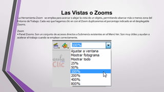 Las Vistas o Zooms
La Herramienta Zoom se emplea para acercar o alejar la vista de un objeto, permitiendo abarcar más o menos zona del
Entorno deTrabajo. Cada vez que hagamos clic en con el Zoom duplicaremos el porcentaje indicado en el desplegable
Zooms.
Zoom
• Panel Zooms: Son un conjunto de accesos directos a Submenús existentes en el MenúVer. Son muy útiles y ayudan a
acelerar el trabajo cuando se emplean correctamente.
 