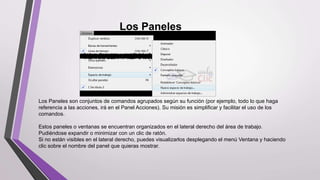 Los Paneles
Los Paneles son conjuntos de comandos agrupados según su función (por ejemplo, todo lo que haga
referencia a las acciones, irá en el Panel Acciones). Su misión es simplificar y facilitar el uso de los
comandos.
Estos paneles o ventanas se encuentran organizados en el lateral derecho del área de trabajo.
Pudiéndose expandir o minimizar con un clic de ratón.
Si no están visibles en el lateral derecho, puedes visualizarlos desplegando el menú Ventana y haciendo
clic sobre el nombre del panel que quieras mostrar.
 