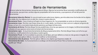 Barra de Herramientas
contiene todas las Herramientas necesarias para el dibujo. Algunas herramientas llevan asociados modificadores de
herramientas, que permiten cambiar algunas propiedades de la herramienta, y que aparecen al final del panel de
herramientas.
Herramienta Selección (flecha): Su uso principal es para seleccionar objetos, permite seleccionar los bordes de los objetos
(con doble clic), los rellenos (con un sólo clic), zonas a nuestra elección
Herramienta Texto: Crea un texto en el lugar en el que hagamos clic. Sus propiedades se verán en el tema siguiente.
Herramienta Línea: Permite crear líneas rectas de un modo rápido. Las líneas se crean como en cualquier programa de
dibujo, se hace clic y se arrastra hasta donde queramos que llegue la línea recta.
Herramienta de forma: Permite dibujar formas predefinidas como las que aparecen en la imagen, la última herramienta
utilizada es la que aparece como icono en la barra de herramientas.
Herramienta Lápiz: Es la primera herramienta de dibujo propiamente dicho. Permite dibujar líneas con la forma que
decidamos, modificando la forma de estas a nuestro gusto.
Herramienta Pincel: Su funcionalidad es parecida a la del lápiz, pero por defecto su trazo es más grueso e irregular. Se
suele emplear para aplicar rellenos. Se puede modificar su herramientas.
Herramienta Cubo de pintura: Permite aplicar rellenos a los objetos que hayamos creado. Al
Herramienta Borrador: Su funcionamiento es análogo a la Herramienta Pincel. Pero su función es la de eliminar todo
aquello que "dibuje".
 