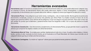 Herramientas avanzadas
Herramienta Lazo: Su función es complementaria a la de la herramienta Selección, pues puede seleccionar cualquier cosa,
sin importar la forma, (la Herramienta Flecha sólo puede seleccionar objetos o zonas rectangulares o cuadradas). En
contrapartida, la Herramienta Lazo no puede seleccionar rellenos u objetos (a menos que hagamos la selección a mano).
Herramienta Pluma: Crea polígonos (y por tanto rectas, rectángulos...) de un modo sencillo. Mucha gente encuentra esta
herramienta complicada, aunque es una de las más potentes que ofrece Flash. Su empleo consiste en hacer clic en los
lugares que queramos definir como vértices de los polígonos, lo que nos asegura una gran precisión. Para crear curvas, hay
que señalar los puntos que la delimitan y posteriormente trazar las tangentes a ellas. Con un poco de práctica se acaba
dominando.
Herramienta Subselección: Esta Herramienta complementa a la Herramienta Pluma, ya que permite mover o ajustar los
vértices que componen los objetos creados con dicha herramienta.
Herramienta Bote de Tinta: Se emplea para cambiar rápidamente el color de un trazo. Se aplica sobre objetos, si tienen
borde, cambia al color mostrado de dicho borde, por el mostrado en el Panel Mezclador de Colores (que coincide con el
subpanel Colores que hay en la Barra de Herramientas.)
Herramienta Cuentagotas: Su misión es "capturar" colores para que posteriormente podamos utilizarlos.
 