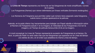  La Línea de Tiempo representa una forma de ver los fotogramas de modo simplificado. Consta
de 2 partes.
 Los Fotogramas (frames) que vienen delimitados por líneas verticales (formando rectángulos)
 Los Números de Fotograma que permiten saber qué número tiene asignado cada fotograma,
cuánto dura o cuándo aparecerá en la película.
Además, en la parte inferior hay herramientas para trabajar con Papel cebolla e información sobre
el Número de Fotograma actual (1 en la imagen), la Velocidad de los Fotogramas (12.0 en la
imagen) y el Tiempo de película transcurrido (0.0s en la imagen).
A nivel conceptual, la Línea de Tiempo representa la sucesión de Fotogramas en el tiempo. Es
decir, la película Flash no será nada más que los fotogramas que aparecen en la Línea de tiempo
uno detrás de otro, en el orden que establece la misma Línea de tiempo.
 