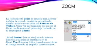 ZOOM
La Herramienta Zoom se emplea para acercar
o alejar la vista de un objeto, permitiendo
abarcar más o menos zona del Entorno de
Trabajo. Cada vez que hagamos clic en con el
Zoom duplicaremos el porcentaje indicado en
el desplegable Zooms.
Panel Zooms: Son un conjunto de accesos
directos a Submenús existentes en el
Menú Ver. Son muy útiles y ayudan a acelerar
el trabajo cuando se emplean correctamente.
 