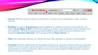 • Insertar: Permite insertar objetos en la película, así como nuevos fotogramas, capas, acciones,
escenas...
• Modificar: La opción Transformar permite modificar los gráficos existentes en la película, y la
opción Trazar Mapa de Bits convierte los gráficos en mapas vectoriales (este tema se tratará más
más adelante). El resto de opciones permite modificar características de los elementos de la
animación Suavizar, Optimizar o de la propia película (Capa, Escena ...).
• Texto: Sus contenidos afectan a la edición de texto. Más adelante se tratará en profundidad.
• Comandos: Permite administrar los Comandos (conjunto de sentencias almacenadas que permiten
emular lo que un usuario pueda introducir en el entorno de edición) que hayamos almacenado en
almacenado en nuestra animación, obtener otros nuevos de la página de Macromedia o ejecutar
ejecutar los que ya tengamos.
 