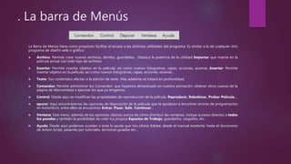 . La barra de Menús
La Barra de Menús tiene como propósito facilitar el acceso a las distintas utilidades del programa. Es similar a la de cualquier otro
programa de diseño web o gráfico:
 Archivo: Permite crear nuevos archivos, abrirlos, guardarlos... Destaca la potencia de la utilidad Importar que inserta en la
película actual casi todo tipo de archivos
 Insertar: Permite insertar objetos en la película, así como nuevos fotogramas, capas, acciones, escenas...Insertar: Permite
insertar objetos en la película, así como nuevos fotogramas, capas, acciones, escenas...
 Texto: Sus contenidos afectan a la edición de texto. Más adelante se tratará en profundidad.
 Comandos: Permite administrar los Comandos que hayamos almacenado en nuestra animación, obtener otros nuevos de la
página de Macromedia o ejecutar los que ya tengamos.
 Control: Desde aquí se modifican las propiedades de reproducción de la película. Reproducir, Rebobinar, Probar Película....
 epurar: Aquí encontraremos las opciones de depuración de la película que te ayudaran a encontrar errores de programación
en ActionScrit, entre ellos se encuentran Entrar, Pasar, Salir, Continuar...
 Ventana: Este menú, además de las opciones clásicas acerca de cómo distribuir las ventanas, incluye accesos directos a todos
los paneles y también la posibilidad de crear tus propios Espacios de Trabajo, guardarlos, cargarlos, etc.
 Ayuda: Desde aquí podemos acceder a toda la ayuda que nos ofrece Adobe, desde el manual existente, hasta el diccionario
de Action Script, pasando por tutoriales, lecciones guiadas etc...
 