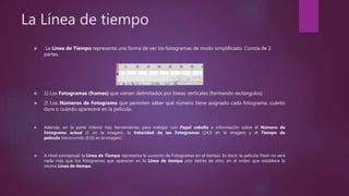 La Línea de tiempo
 La Línea de Tiempo representa una forma de ver los fotogramas de modo simplificado. Consta de 2
partes.
 1) Los Fotogramas (frames) que vienen delimitados por líneas verticales (formando rectángulos)
 2) Los Números de Fotograma que permiten saber qué número tiene asignado cada fotograma, cuánto
dura o cuándo aparecerá en la película.
 Además, en la parte inferior hay herramientas para trabajar con Papel cebolla e información sobre el Número de
Fotograma actual (1 en la imagen), la Velocidad de los Fotogramas (24.0 en la imagen) y el Tiempo de
película transcurrido (0.0s en la imagen).
 A nivel conceptual, la Línea de Tiempo representa la sucesión de Fotogramas en el tiempo. Es decir, la película Flash no será
nada más que los fotogramas que aparecen en la Línea de tiempo uno detrás de otro, en el orden que establece la
misma Línea de tiempo.
 