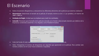 El Escenario
 Sobre el escenario dibujaremos y colocaremos los diferentes elementos de la película que estemos realizando
 Dimensiones: Determinan el tamaño de la película. El tamaño mínimo es de 1 x 1 px (píxeles) y el máximo de
2880 x 2880 px.
 Unidades de Regla: Unidad que se empleará para medir las cantidades.
 Coincidir: Provocan que el tamaño de la película coincida con el botón seleccionado (tamaño por defecto de la
Impresora, Contenidos existentes o los elegidos como Predeterminados)
 Color de Fondo: El color aquí seleccionado será el color de fondo de toda la película.
 Veloc. Fotogramas: O número de fotogramas por segundo que aparecerán en la película. Para cambiar este
número, arrastra con el cursor hacia la derecha o izquierda.
 