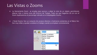 Las Vistas o Zooms
 La Herramienta Zoom se emplea para acercar o alejar la vista de un objeto, permitiendo
abarcar más o menos zona del Entorno de Trabajo. Cada vez que hagamos clic en con el
Zoom duplicaremos el porcentaje indicado en el desplegable Zooms.
 • Panel Zooms: Son un conjunto de accesos directos a Submenús existentes en el Menú Ver.
Son muy útiles y ayudan a acelerar el trabajo cuando se emplean correctamente
 
