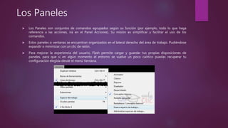Los Paneles
 Los Paneles son conjuntos de comandos agrupados según su función (por ejemplo, todo lo que haga
referencia a las acciones, irá en el Panel Acciones). Su misión es simplificar y facilitar el uso de los
comandos.
 Estos paneles o ventanas se encuentran organizados en el lateral derecho del área de trabajo. Pudiéndose
expandir o minimizar con un clic de ratón.
 Para mejorar la experiencia del usuario, Flash permite cargar y guardar tus propias disposiciones de
paneles, para que si en algún momento el entorno se vuelve un poco caótico puedas recuperar tu
configuración elegida desde el menú Ventana.
 