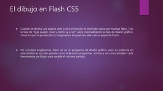 El dibujo en Flash CS5
 Cuando se diseña una página web o una animación el diseñador pasa por muchas fases. Tras
la fase de "Qué quiero crear y cómo va a ser" viene (normalmente) la fase de diseño gráfico.
Llevar lo que ha producido tu imaginación al papel (en este caso al papel de Flash).
 No conviene engañarnos, Flash no es un programa de diseño gráfico, pero su potencia en
este ámbito es casi tan grande como la de éstos programas. Vamos a ver cómo emplear cada
herramienta de dibujo para sacarle el máximo partido.
 