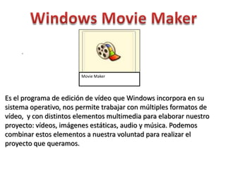 .



                        Movie Maker




Es el programa de edición de vídeo que Windows incorpora en su
sistema operativo, nos permite trabajar con múltiples formatos de
vídeo, y con distintos elementos multimedia para elaborar nuestro
proyecto: vídeos, imágenes estáticas, audio y música. Podemos
combinar estos elementos a nuestra voluntad para realizar el
proyecto que queramos.
 