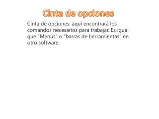 Cinta de opciones: aquí encontrará los
comandos necesarios para trabajar. Es igual
que "Menús" o "barras de herramientas" en
otro software.