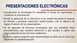 PRESENTACIONES ELECTRÓNICAS
• Actualmente la tecnología ha cambiado la forma de representar y
visualizar la información.
• Desde la aparición de la televisión se ha estado buscando la manera
de diseñar y producir materiales audiovisuales, con el objetivo de
lograr el interés de los espectadores.
• Se ha apoyado de diversas tecnologías que nos permitan tener
presentaciones que resulten atractivas y que ayuden a captar una
mejor atención en los diversos auditorios.
• El único aspecto negativo que anteriormente se tenía era el costo que
implicaba su implementación
 