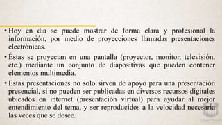 • Hoy en día se puede mostrar de forma clara y profesional la
información, por medio de proyecciones llamadas presentaciones
electrónicas.
• Éstas se proyectan en una pantalla (proyector, monitor, televisión,
etc.) mediante un conjunto de diapositivas que pueden contener
elementos multimedia.
• Estas presentaciones no solo sirven de apoyo para una presentación
presencial, si no pueden ser publicadas en diversos recursos digitales
ubicados en internet (presentación virtual) para ayudar al mejor
entendimiento del tema, y ser reproducidos a la velocidad necesaria
las veces que se desee.
 