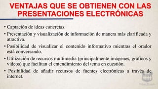 VENTAJAS QUE SE OBTIENEN CON LAS
PRESENTACIONES ELECTRÓNICAS
• Captación de ideas concretas.
• Presentación y visualización de información de manera más clarificada y
atractiva.
• Posibilidad de visualizar el contenido informativo mientras el orador
está conversando.
• Utilización de recursos multimedia (principalmente imágenes, gráficos y
videos) que facilitan el entendimiento del tema en cuestión.
• Posibilidad de añadir recursos de fuentes electrónicas a través de
internet.
 