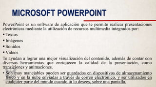 MICROSOFT POWERPOINT
PowerPoint es un software de aplicación que te permite realizar presentaciones
electrónicas mediante la utilización de recursos multimedia integrados por:
 Textos
 Imágenes
 Sonidos
 Videos
Te ayudan a lograr una mejor visualización del contenido, además de contar con
diversas herramientas que enriquecen la calidad de la presentación, como
transiciones y animaciones.
• Son muy manejables pueden ser guardados en dispositivos de almacenamiento
físico y en la nube enviadas a través de correo electrónico, y ser utilizados en
cualquier parte del mundo cuando tú lo desees, sobre una pantalla.
 