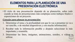 ELEMENTOS PARA LA PLANEACIÓN DE UNA
PRESENTACIÓN ELECTRÓNICA
• El éxito de una presentación depende de su planeación, sobre todo
cuando se trata de presentaciones más complejas como trabajos finales o
exposiciones de un proyecto.
Consejos para planear tu presentación:
1. Determinar el tema y la profundidad con que lo vas a presentar (si va a
ser sencillo, o de muchas diapositivas y con mucha información).
2. Recabar toda la información posible y después seleccionar la más
importante y resumirla.
3. Determinar las fotos, imágenes, animaciones, sonidos, o videos a
utilizar.
 