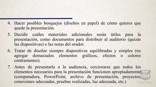 4. Hacer posibles bosquejos (diseños en papel) de cómo quieres que
quede la presentación.
5. Decidir cuáles materiales adicionales serán útiles para la
presentación, como documentos para distribuir al auditorio (quizás
las diapositivas) o las notas del orador.
6. Tratar de diseñar siempre diapositivas equilibradas y simples (no
agregar demasiados elementos gráficos, efectos o colores
contrastantes).
7. Antes de presentarla a la audiencia, cerciorarse que todos los
elementos necesarios para la presentación funcionen apropiadamente
(computadora, PowerPoint, archivo de presentación, proyector,
conexiones adecuadas, pruebas realizadas, luz adecuada, etc.)
 