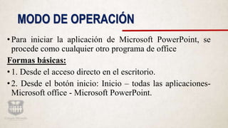 MODO DE OPERACIÓN
•Para iniciar la aplicación de Microsoft PowerPoint, se
procede como cualquier otro programa de office
Formas básicas:
•1. Desde el acceso directo en el escritorio.
•2. Desde el botón inicio: Inicio – todas las aplicaciones-
Microsoft office - Microsoft PowerPoint.
 
