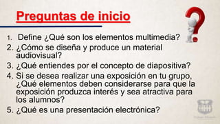 Preguntas de inicio
1. Define ¿Qué son los elementos multimedia?
2. ¿Cómo se diseña y produce un material
audiovisual?
3. ¿Qué entiendes por el concepto de diapositiva?
4. Si se desea realizar una exposición en tu grupo,
¿Qué elementos deben considerarse para que la
exposición produzca interés y sea atractiva para
los alumnos?
5. ¿Qué es una presentación electrónica?
 