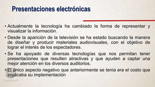 Presentaciones electrónicas
• Actualmente la tecnología ha cambiado la forma de representar y
visualizar la información.
• Desde la aparición de la televisión se ha estado buscando la manera
de diseñar y producir materiales audiovisuales, con el objetivo de
lograr el interés de los espectadores.
• Se ha apoyado de diversas tecnologías que nos permitan tener
presentaciones que resulten atractivas y que ayuden a captar una
mejor atención en los diversos auditorios.
• El único aspecto negativo que anteriormente se tenía era el costo que
implicaba su implementación
 