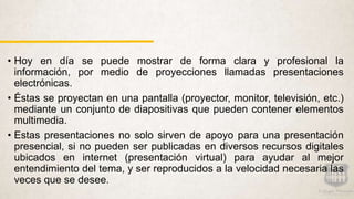 • Hoy en día se puede mostrar de forma clara y profesional la
información, por medio de proyecciones llamadas presentaciones
electrónicas.
• Éstas se proyectan en una pantalla (proyector, monitor, televisión, etc.)
mediante un conjunto de diapositivas que pueden contener elementos
multimedia.
• Estas presentaciones no solo sirven de apoyo para una presentación
presencial, si no pueden ser publicadas en diversos recursos digitales
ubicados en internet (presentación virtual) para ayudar al mejor
entendimiento del tema, y ser reproducidos a la velocidad necesaria las
veces que se desee.
 