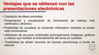 Ventajas que se obtienen con las
presentaciones electrónicas
• Captación de ideas concretas.
• Presentación y visualización de información de manera más
clarificada y atractiva.
• Posibilidad de visualizar el contenido informativo mientras el orador
está conversando.
• Utilización de recursos multimedia (principalmente imágenes, gráficos
y videos) que facilitan el entendimiento del tema en cuestión.
• Posibilidad de añadir recursos de fuentes electrónicas a través de
internet.
 