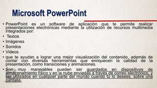 Microsoft PowerPoint
• PowerPoint es un software de aplicación que te permite realizar
presentaciones electrónicas mediante la utilización de recursos multimedia
integrados por:
• Textos
• Imágenes
• Sonidos
• Videos
• que te ayudan a lograr una mejor visualización del contenido, además de
contar con diversas herramientas que enriquecen la calidad de la
presentación, como transiciones y animaciones.
• Son muy manejables pueden ser guardados en dispositivos de
almacenamiento físico y en la nube enviadas a través de correo electrónico, y
ser utilizados en cualquier parte del mundo cuando tú lo desees, sobre una
pantalla.
 