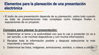 Elementos para la planeación de una presentación
electrónica
• El éxito de una presentación depende de su planeación, sobre todo cuando
se trata de presentaciones más complejas como trabajos finales o
exposiciones de un proyecto.
Consejos para planear tu presentación:
1. Determinar el tema y la profundidad con que lo vas a presentar (si va a
ser sencillo, o de muchas diapositivas y con mucha información).
2. Recabar toda la información posible y después seleccionar la más
importante y resumirla.
3. Determinar las fotos, imágenes, animaciones, sonidos, o videos a utilizar.
 