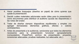 4. Hacer posibles bosquejos (diseños en papel) de cómo quieres que
quede la presentación.
5. Decidir cuáles materiales adicionales serán útiles para la presentación,
como documentos para distribuir al auditorio (quizás las diapositivas) o
las notas del orador.
6. Tratar de diseñar siempre diapositivas equilibradas y simples (no
agregar demasiados elementos gráficos, efectos o colores
contrastantes).
7. Antes de presentarla a la audiencia, cerciorarse que todos los elementos
necesarios para la presentación funcionen apropiadamente
(computadora, PowerPoint, archivo de presentación, proyector,
conexiones adecuadas, pruebas realizadas, luz adecuada, etc.).
 