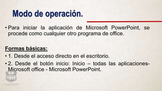 Modo de operación.
• Para iniciar la aplicación de Microsoft PowerPoint, se
procede como cualquier otro programa de office.
Formas básicas:
• 1. Desde el acceso directo en el escritorio.
• 2. Desde el botón inicio: Inicio – todas las aplicaciones-
Microsoft office - Microsoft PowerPoint.
 