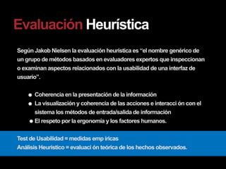 Evaluación Heurística
Según Jakob Nielsen la evaluación heurística es “el nombre genérico de
un grupo de métodos basados en evaluadores expertos que inspeccionan
o examinan aspectos relacionados con la usabilidad de una interfaz de
usuario”.

      Coherencia en la presentación de la información
      La visualización y coherencia de las acciones e interacci ón con el
      sistema los métodos de entrada/salida de información
      El respeto por la ergonomía y los factores humanos.

Test de Usabilidad = medidas emp íricas
Análisis Heurístico = evaluaci ón teórica de los hechos observados.
 