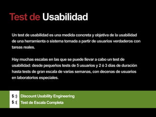 Test de Usabilidad
Un test de usabilidad es una medida concreta y objetiva de la usabilidad
de una herramienta o sistema tomada a partir de usuarios verdaderos con
tareas reales.


Hay muchas escalas en las que se puede llevar a cabo un test de
usabilidad: desde pequeños tests de 5 usuarios y 2 ó 3 días de duración
hasta tests de gran escala de varias semanas, con decenas de usuarios
en laboratorios especiales.



$ :) Discount Usability Engineering
$ :( Test de Escala Completa
 