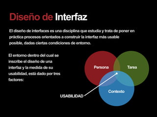 Diseño de Interfaz
El diseño de interfaces es una disciplina que estudia y trata de poner en
práctica procesos orientados a construir la interfaz más usable
posible, dadas ciertas condiciones de entorno.


El entorno dentro del cual se
inscribe el diseño de una
interfaz y la medida de su                       Persona            Tarea
usabilidad, está dado por tres
factores:

                                                         Contexto
                                USABILIDAD
 