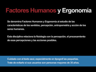 Factores Humanos y Ergonomía
Se denomina Factores Humanos y Ergonomía al estudio de las
características de los sentidos, percepción, antropometría y acción de los
seres humanos.


Esta disciplina relaciona la fisiología con la percepción, el procesamiento
de esas percepciones y las acciones posibles.




Cuidado con el texto azul, especialmente en tipograf ías pequeñas.
Trate de evitarlo si sus usuarios son personas mayores de 35 años.
 