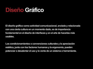 Diseño Gráfico

El diseño gráfico como actividad comunicacional, anclada y relacionada
con una cierta cultura en un momento dado, es de importancia
fundamental en el diseño de interfaces y en el arte de hacerlas más
usables.

Los condicionamientos o convenciones culturales y la apreciación
estética, junto con los factores humanos y la ergonomía, pueden
potenciar o desalentar el uso y la venta de un sistema o herramienta.
 