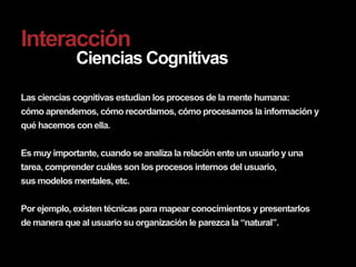 Interacción
             Ciencias Cognitivas

Las ciencias cognitivas estudian los procesos de la mente humana:
cómo aprendemos, cómo recordamos, cómo procesamos la información y
qué hacemos con ella.


Es muy importante, cuando se analiza la relación ente un usuario y una
tarea, comprender cuáles son los procesos internos del usuario,
sus modelos mentales, etc.


Por ejemplo, existen técnicas para mapear conocimientos y presentarlos
de manera que al usuario su organización le parezca la “natural”.
 