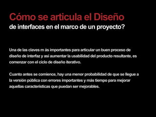 Cómo se articula el Diseño
de interfaces en el marco de un proyecto?


Una de las claves m ás importantes para articular un buen proceso de
diseño de interfaz y así aumentar la usabilidad del producto resultante, es
comenzar con el ciclo de diseño iterativo.


Cuanto antes se comience, hay una menor probabilidad de que se llegue a
la versión pública con errores importantes y más tiempo para mejorar
aquellas características que puedan ser mejorables.
 