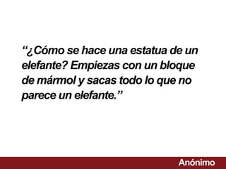 “¿Cómo se hace una estatua de un
elefante? Empiezas con un bloque
de mármol y sacas todo lo que no
parece un elefante.”




                            Anónimo
 