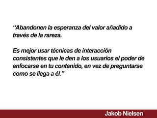 “Abandonen la esperanza del valor añadido a
través de la rareza.

Es mejor usar técnicas de interacción
consistentes que le den a los usuarios el poder de
enfocarse en tu contenido, en vez de preguntarse
como se llega a él.”




                                  Jakob Nielsen
 
