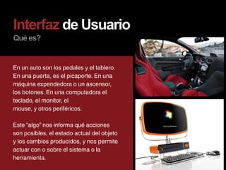 Interfaz de Usuario
Qué es?


En un auto son los pedales y el tablero.
En una puerta, es el picaporte. En una
máquina expendedora o un ascensor,
los botones. En una computadora el
teclado, el monitor, el
mouse, y otros periféricos.

Este “algo” nos informa qué acciones
son posibles, el estado actual del objeto
y los cambios producidos, y nos permite
actuar con o sobre el sistema o la
herramienta.
 