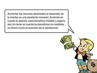 Aumentar los recursos destinados al desarrollo de
la interfaz es una excelente inversión, teniendo en
cuenta la relación costo/beneficio medible y segura,
aún sin tener en cuenta los beneficios no medibles
en dinero como el aumento de la satisfacción.
 