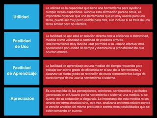 La utilidad es la capacidad que tiene una herramienta para ayudar a
                 cumplir tareas específicas. Aunque esta afirmación parece obvia, es
   Utilidad      importante observar que una herramienta que es muy usable para una
                 tarea, puede ser muy poco usable para otra, aún incluso si se trata de una
                 tarea similar pero no idéntica.


                 La facilidad de uso está en relación directa con la eficiencia o efectividad,
  Facilidad      medida como velocidad o cantidad de posibles errores.
                 Una herramienta muy fácil de usar permitirá a su usuario efectuar más
   de Uso        operaciones por unidad de tiempo y disminuirá la probabilidad de que
                 ocurran errores.



                 La facilidad de aprendizaje es una medida del tiempo requerido para
   Facilidad     trabajar con cierto grado de eficiencia en el uso de la herramienta, y
de Aprendizaje   alcanzar un cierto grado de retención de estos conocimientos luego de
                 cierto tiempo de no usar la herramienta o sistema.



                 Es una medida de las percepciones, opiniones, sentimientos y actitudes
                 generadas en el Usuario por la herramienta o sistema; una medida, si se
 Apreciación     quiere, de su seducción o elegancia. Lo importante de esta medida no es
                 tenerla en forma absoluta sino, otra vez, analizarla en forma relativa contra
                 la versión anterior del mismo producto o contra otras posibilidades que se
                 estén tomando en cuenta.
 
